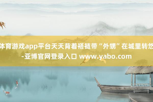体育游戏app平台天天背着褡裢带“外甥”在城里转悠-亚博官网登录入口 www.yabo.com