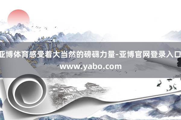 亚博体育感受着大当然的磅礴力量-亚博官网登录入口 www.yabo.com
