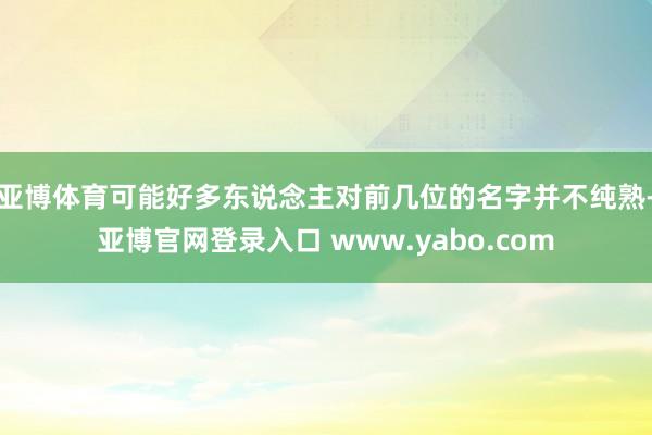 亚博体育可能好多东说念主对前几位的名字并不纯熟-亚博官网登录入口 www.yabo.com