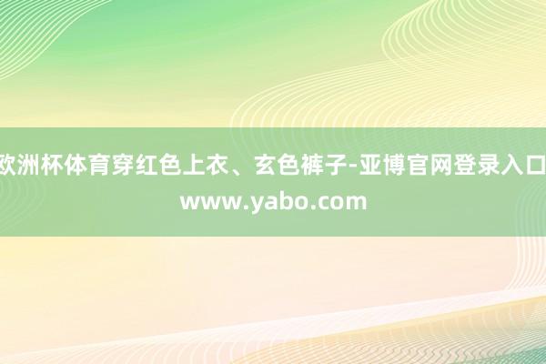 欧洲杯体育穿红色上衣、玄色裤子-亚博官网登录入口 www.yabo.com