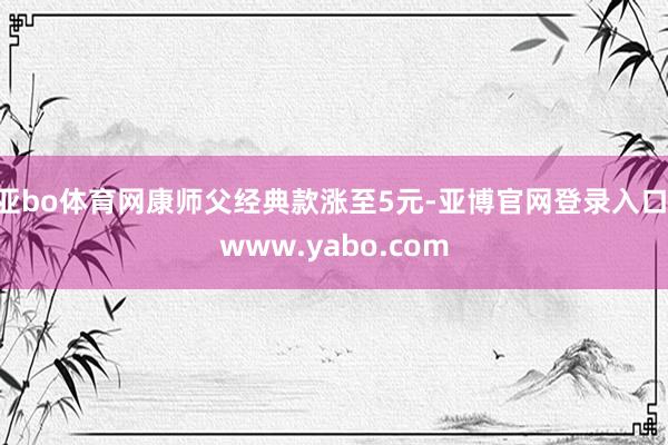 亚bo体育网康师父经典款涨至5元-亚博官网登录入口 www.yabo.com
