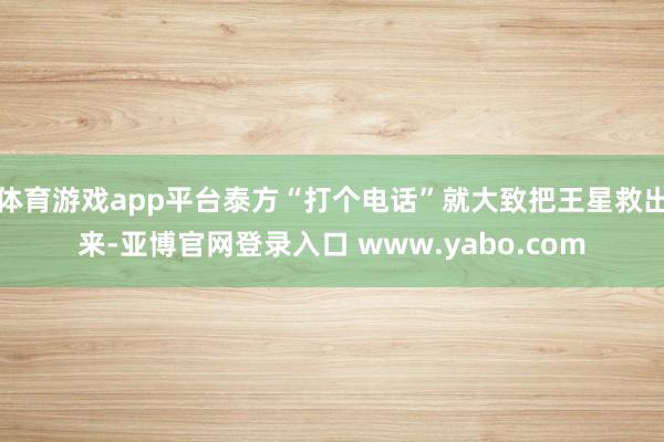 体育游戏app平台泰方“打个电话”就大致把王星救出来-亚博官网登录入口 www.yabo.com