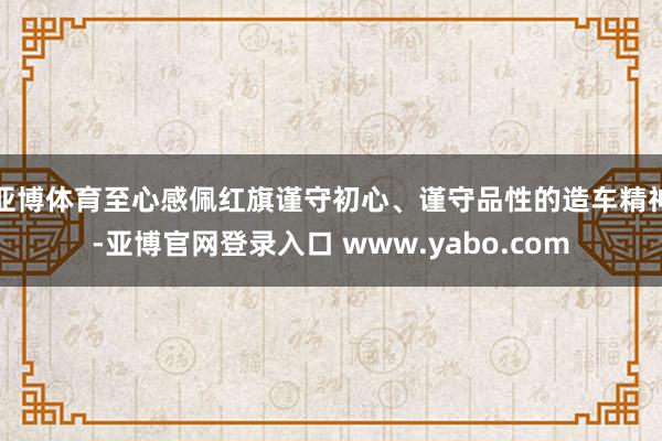 亚博体育至心感佩红旗谨守初心、谨守品性的造车精神-亚博官网登录入口 www.yabo.com