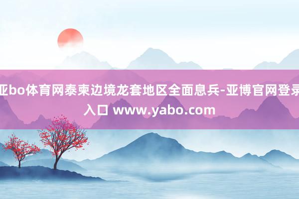 亚bo体育网泰柬边境龙套地区全面息兵-亚博官网登录入口 www.yabo.com
