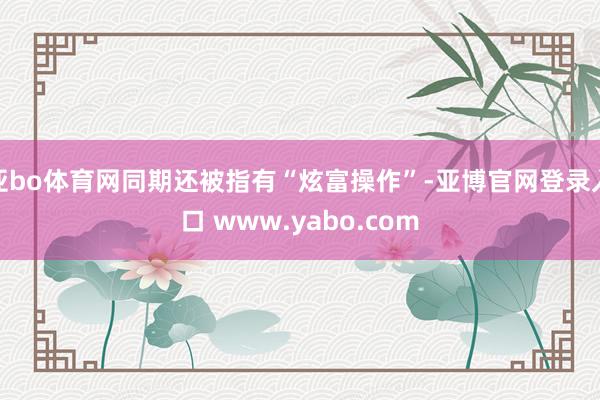 亚bo体育网同期还被指有“炫富操作”-亚博官网登录入口 www.yabo.com
