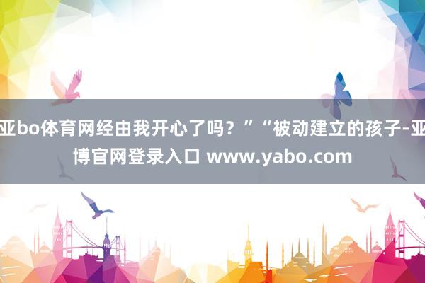 亚bo体育网经由我开心了吗？”“被动建立的孩子-亚博官网登录入口 www.yabo.com