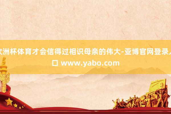 欧洲杯体育才会信得过相识母亲的伟大-亚博官网登录入口 www.yabo.com