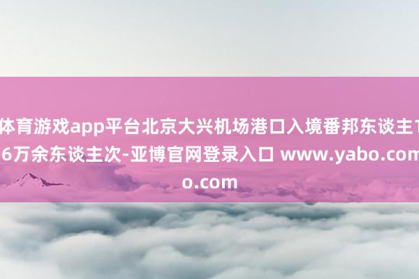 体育游戏app平台北京大兴机场港口入境番邦东谈主1.6万余东谈主次-亚博官网登录入口 www.yabo.com