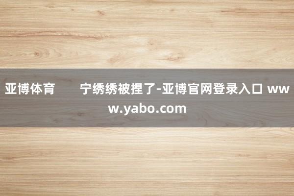 亚博体育       宁绣绣被捏了-亚博官网登录入口 www.yabo.com