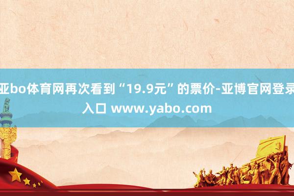 亚bo体育网再次看到“19.9元”的票价-亚博官网登录入口 www.yabo.com
