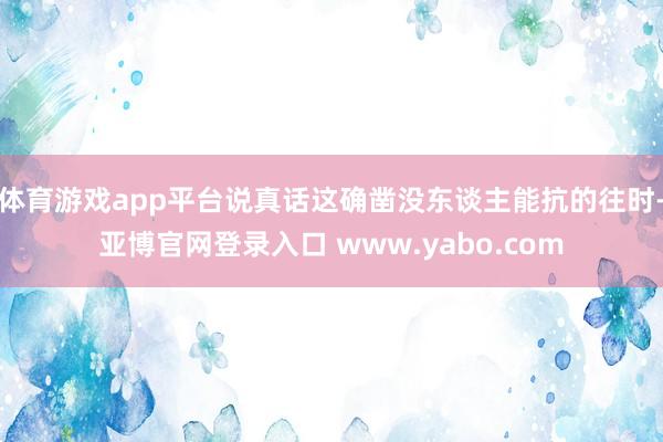 体育游戏app平台说真话这确凿没东谈主能抗的往时-亚博官网登录入口 www.yabo.com