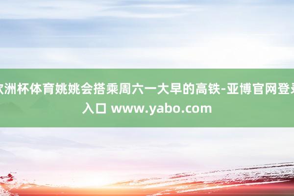欧洲杯体育姚姚会搭乘周六一大早的高铁-亚博官网登录入口 www.yabo.com