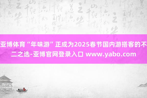 亚博体育“年味游”正成为2025春节国内游搭客的不二之选-亚博官网登录入口 www.yabo.com