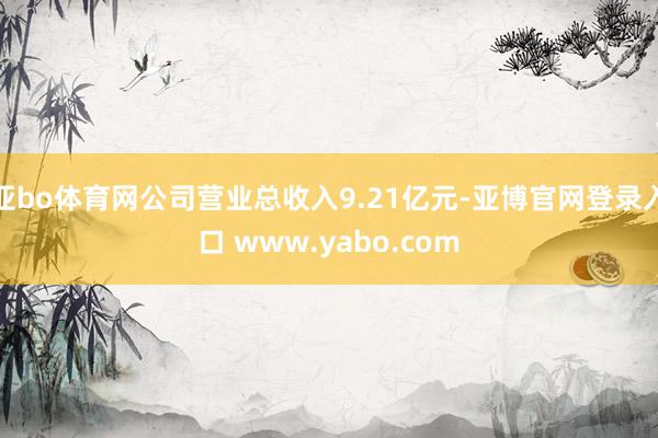 亚bo体育网公司营业总收入9.21亿元-亚博官网登录入口 www.yabo.com