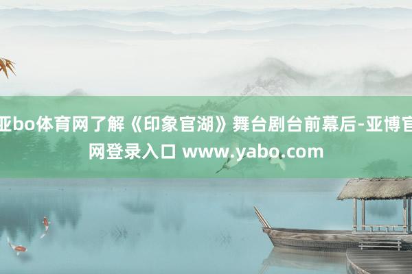 亚bo体育网了解《印象官湖》舞台剧台前幕后-亚博官网登录入口 www.yabo.com