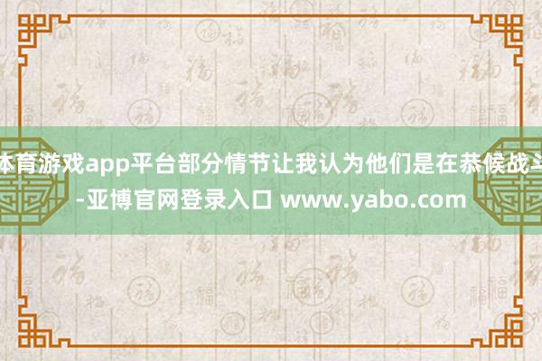 体育游戏app平台部分情节让我认为他们是在恭候战斗-亚博官网登录入口 www.yabo.com