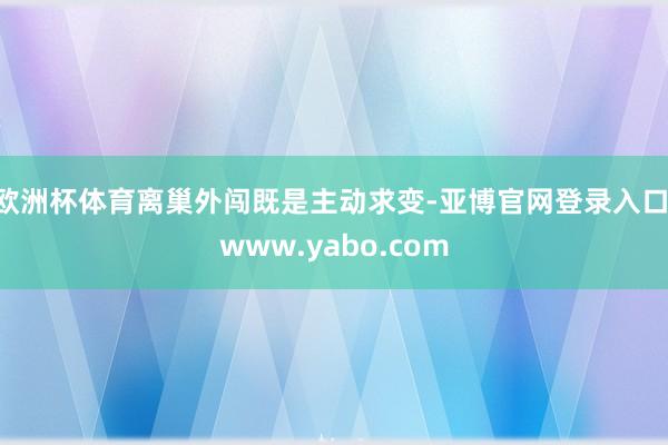 欧洲杯体育离巢外闯既是主动求变-亚博官网登录入口 www.yabo.com