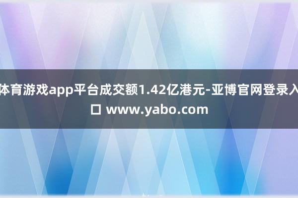 体育游戏app平台成交额1.42亿港元-亚博官网登录入口 www.yabo.com