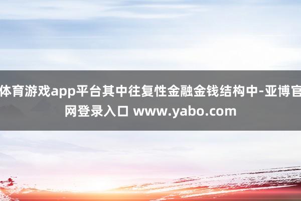 体育游戏app平台其中往复性金融金钱结构中-亚博官网登录入口 www.yabo.com