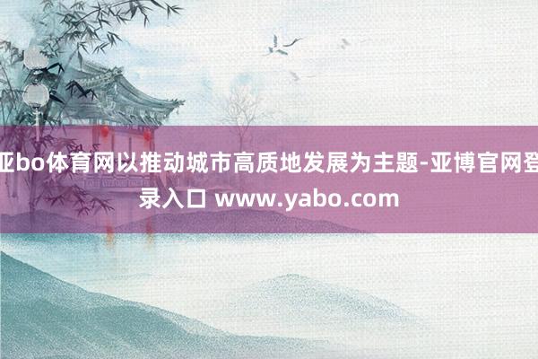 亚bo体育网以推动城市高质地发展为主题-亚博官网登录入口 www.yabo.com