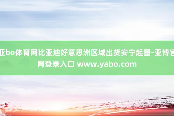 亚bo体育网比亚迪好意思洲区域出货安宁起量-亚博官网登录入口 www.yabo.com