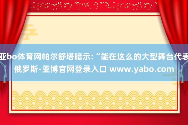 亚bo体育网帕尔舒塔暗示:“能在这么的大型舞台代表俄罗斯-亚博官网登录入口 www.yabo.com