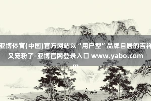 亚博体育(中国)官方网站以“用户型”品牌自居的吉祥又宠粉了-亚博官网登录入口 www.yabo.com
