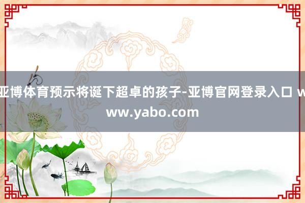 亚博体育预示将诞下超卓的孩子-亚博官网登录入口 www.yabo.com