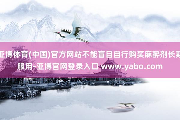 亚博体育(中国)官方网站不能盲目自行购买麻醉剂长期服用-亚博官网登录入口 www.yabo.com