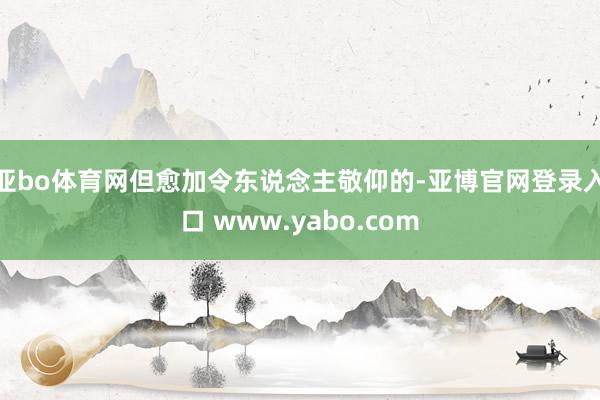 亚bo体育网但愈加令东说念主敬仰的-亚博官网登录入口 www.yabo.com