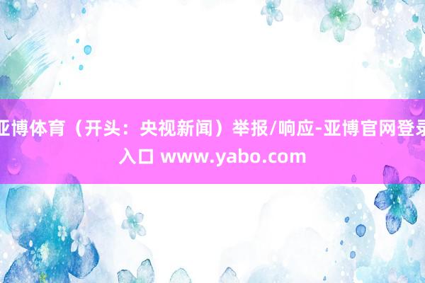 亚博体育(开头:央视新闻)举报/响应-亚博官网登录入口 www.yabo.com