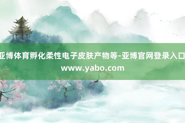 亚博体育孵化柔性电子皮肤产物等-亚博官网登录入口 www.yabo.com
