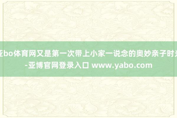 亚bo体育网又是第一次带上小家一说念的奥妙亲子时光-亚博官网登录入口 www.yabo.com