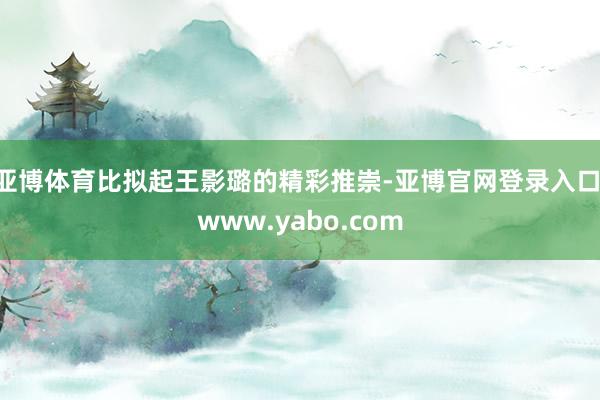 亚博体育比拟起王影璐的精彩推崇-亚博官网登录入口 www.yabo.com
