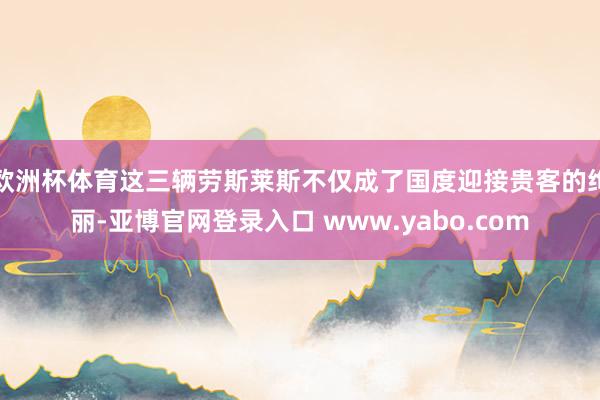 欧洲杯体育这三辆劳斯莱斯不仅成了国度迎接贵客的绚丽-亚博官网登录入口 www.yabo.com