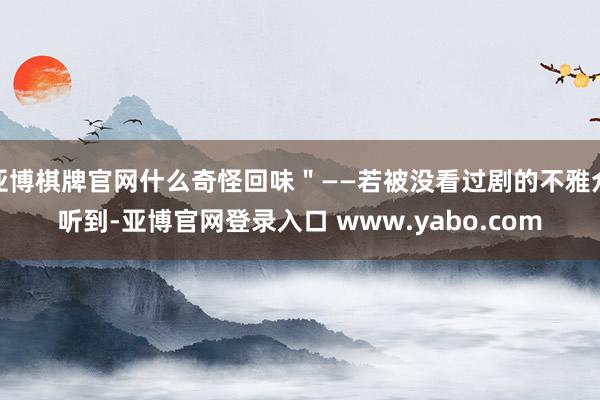 亚博棋牌官网什么奇怪回味"——若被没看过剧的不雅众听到-亚博官网登录入口 www.yabo.com