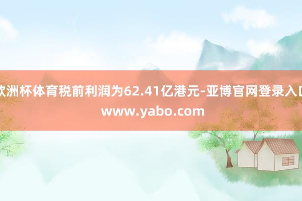 欧洲杯体育税前利润为62.41亿港元-亚博官网登录入口 www.yabo.com