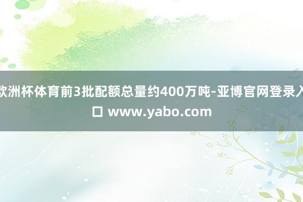 欧洲杯体育前3批配额总量约400万吨-亚博官网登录入口 www.yabo.com