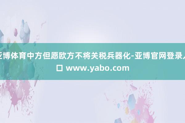 亚博体育中方但愿欧方不将关税兵器化-亚博官网登录入口 www.yabo.com