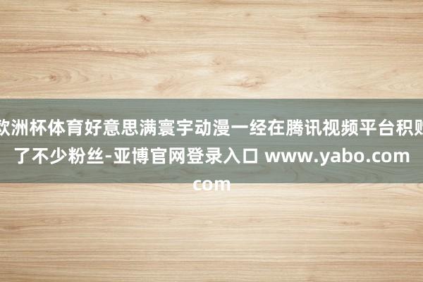 欧洲杯体育好意思满寰宇动漫一经在腾讯视频平台积贮了不少粉丝-亚博官网登录入口 www.yabo.com