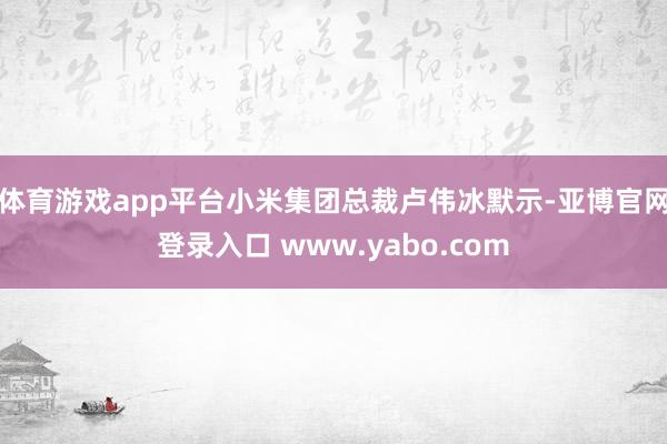 体育游戏app平台小米集团总裁卢伟冰默示-亚博官网登录入口 www.yabo.com