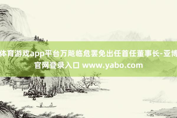 体育游戏app平台万飚临危罢免出任首任董事长-亚博官网登录入口 www.yabo.com