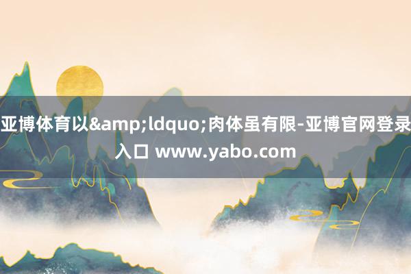 亚博体育以&ldquo;肉体虽有限-亚博官网登录入口 www.yabo.com