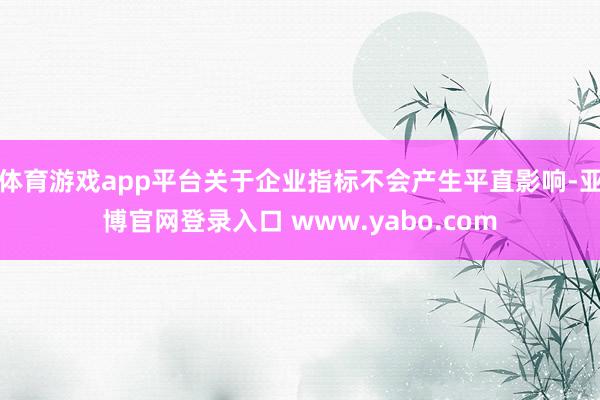 体育游戏app平台关于企业指标不会产生平直影响-亚博官网登录入口 www.yabo.com