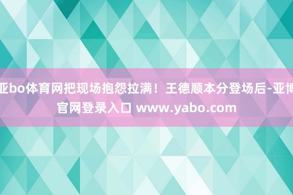 亚bo体育网把现场抱怨拉满!王德顺本分登场后-亚博官网登录入口 www.yabo.com