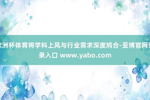 欧洲杯体育将学科上风与行业需求深度鸠合-亚博官网登录入口 www.yabo.com