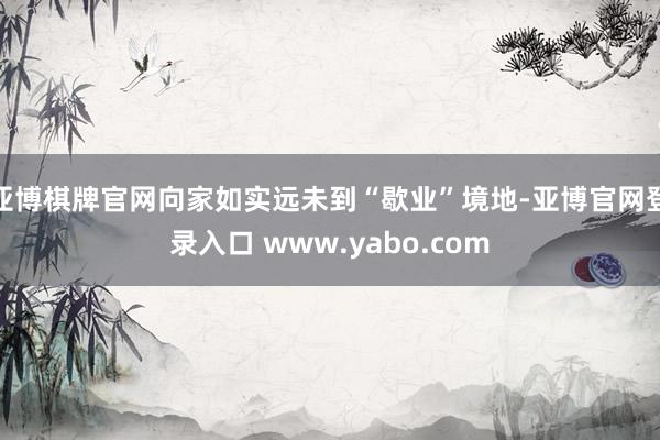 亚博棋牌官网向家如实远未到“歇业”境地-亚博官网登录入口 www.yabo.com