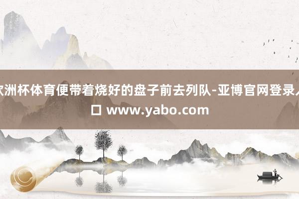 欧洲杯体育便带着烧好的盘子前去列队-亚博官网登录入口 www.yabo.com