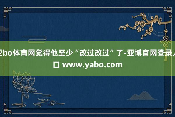 亚bo体育网觉得他至少“改过改过”了-亚博官网登录入口 www.yabo.com
