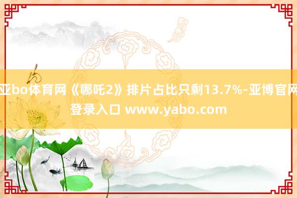亚bo体育网《哪吒2》排片占比只剩13.7%-亚博官网登录入口 www.yabo.com